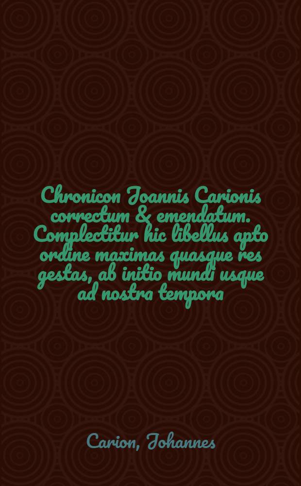 Chronicon Joannis Carionis correctum & emendatum. Complectitur hic libellus apto ordine maximas quasque res gestas, ab initio mundi usque ad nostra tempora, ut annorum ratio, ac praecipuae vicissitudines, quae in regna, in religione & in alias res magnas incidunt, quam rectissime cognosci & observari querant. Una cum indice rerum memorabilium copioso et diligenti