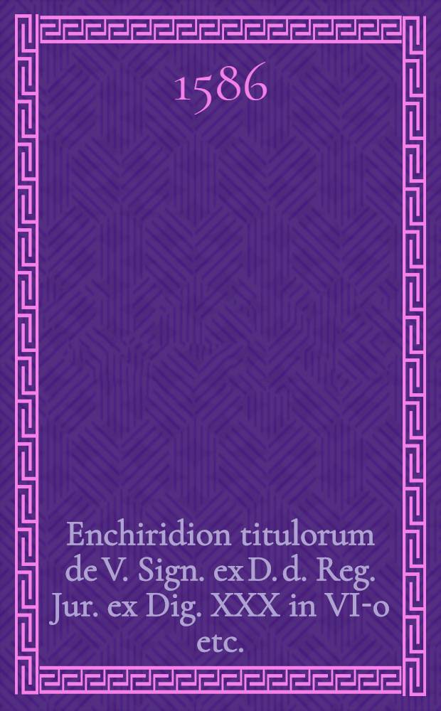 Enchiridion titulorum de V. Sign. ex D. d. Reg. Jur. ex Dig. XXX in VI-o etc.