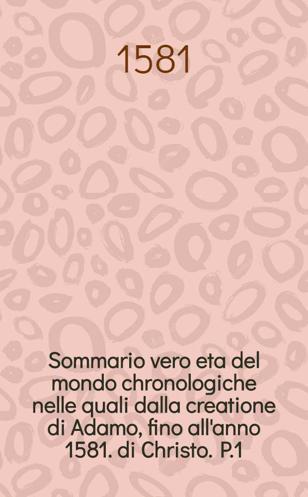 Sommario vero eta del mondo chronologiche nelle quali dalla creatione di Adamo, fino all'anno 1581. di Christo. P.1