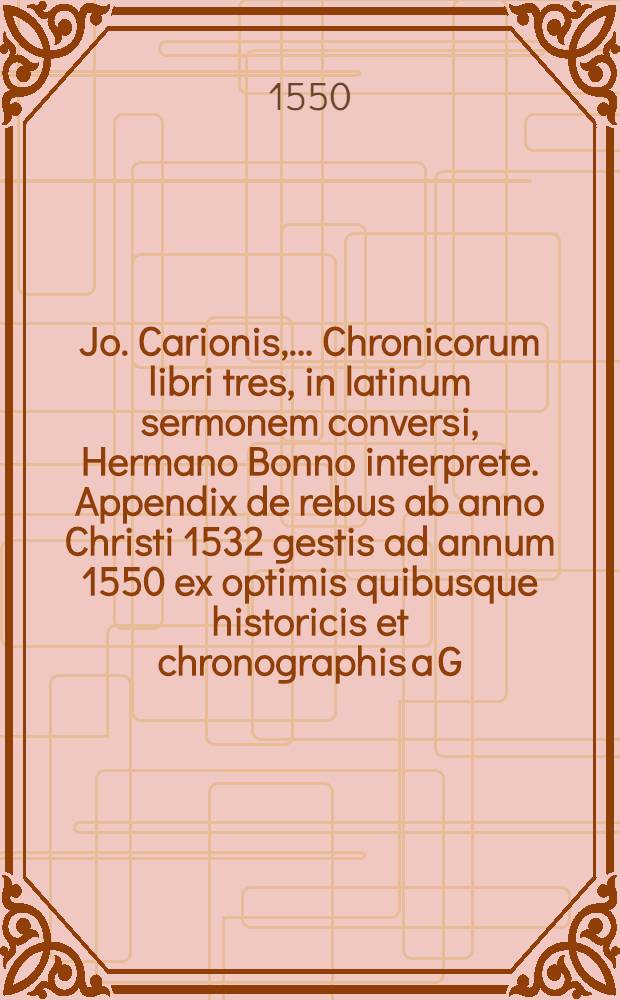 Jo. Carionis, ... Chronicorum libri tres, in latinum sermonem conversi, Hermano Bonno interprete. Appendix de rebus ab anno Christi 1532 gestis ad annum 1550 ex optimis quibusque historicis et chronographis a G. Morelio excerpta. Catalogus regum, consulum, Caesarum, et pontificum romanorum