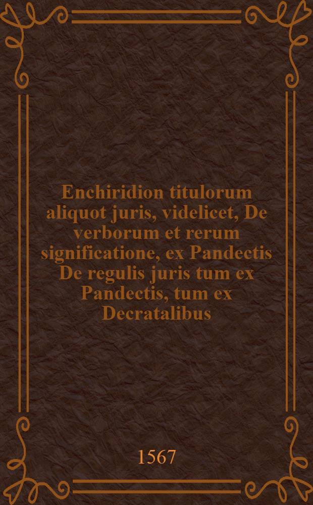 Enchiridion titulorum aliquot juris, videlicet, De verborum et rerum significatione, ex Pandectis De regulis juris tum ex Pandectis, tum ex Decratalibus, et sexto, De gradibus affinitatis ex Pandectis. Ad haec, Rubricae omnes Caesarei et pontificii juris