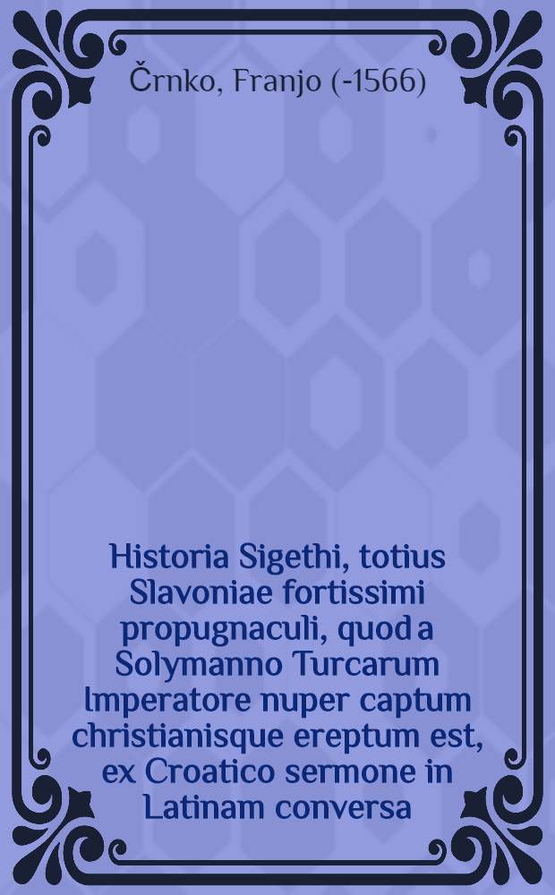 Historia Sigethi, totius Slavoniae fortissimi propugnaculi, quod a Solymanno Turcarum Imperatore nuper captum christianisque ereptum est, ex Croatico sermone in Latinam conversa