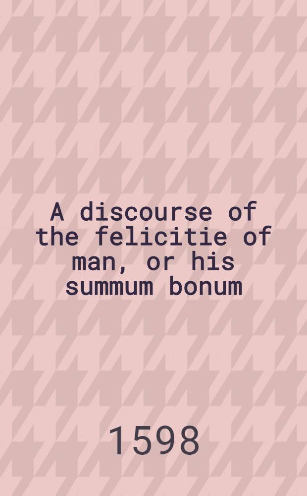A discourse of the felicitie of man, or his summum bonum
