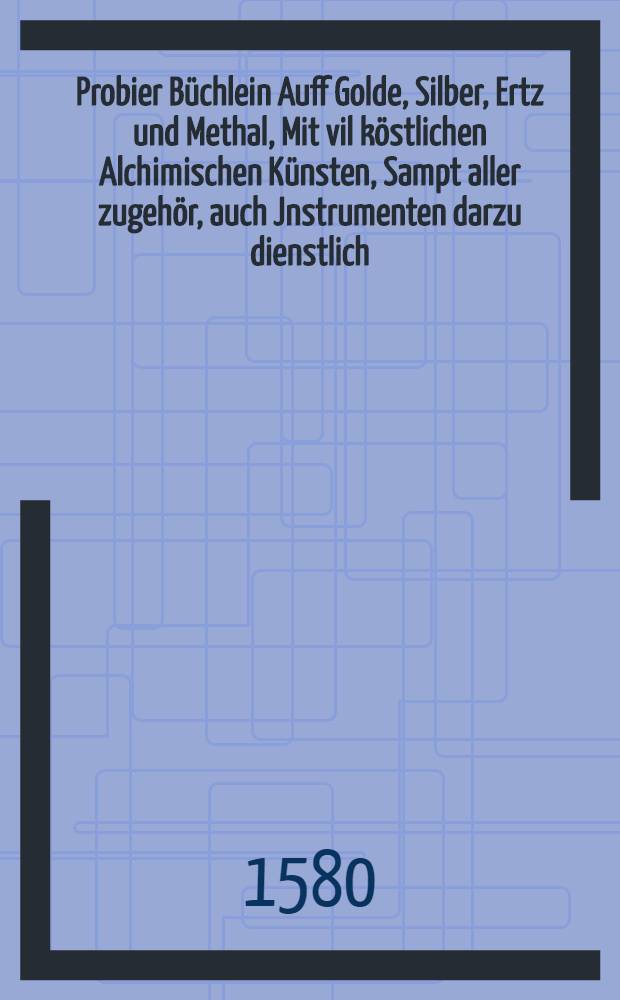 Probier B&uuml;chlein Auff Golde, Silber, Ertz und Methal, Mit vil k&ouml;stlichen Alchimischen K&uuml;nsten, Sampt aller zugeh&ouml;r, auch Jnstrumenten darzu dienstlich : Mehr de&beta; Goldfarbens besondere Kunstst&uuml;cklin : Jtem ein erkl&auml;rung der Bergnamen, f&uuml;r die neuwen angehenden Bergkleuth : Alles mit sonderm flei&beta; f&uuml;r die Liebhaber der Kunst beschrieben