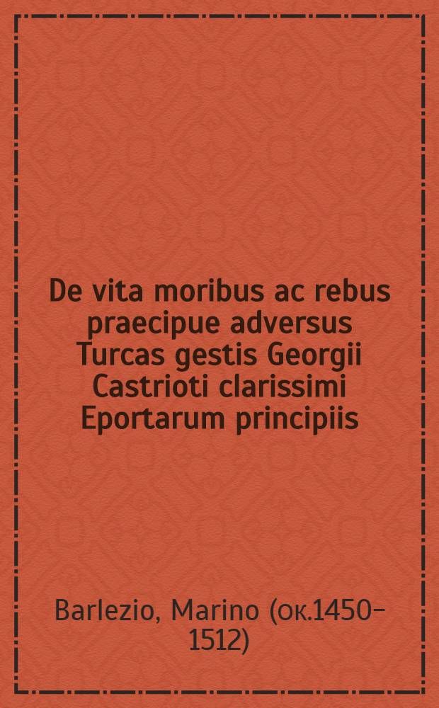 De vita moribus ac rebus praecipue adversus Turcas gestis Georgii Castrioti clarissimi Eportarum principiis