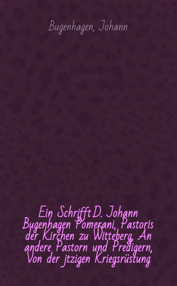 Ein Schrifft D. Johann Bugenhagen Pomerani, Pastoris der Kirchen zu Witteberg, An andere Pastorn und Predigern, Von der jtzigen Kriegsrüstung