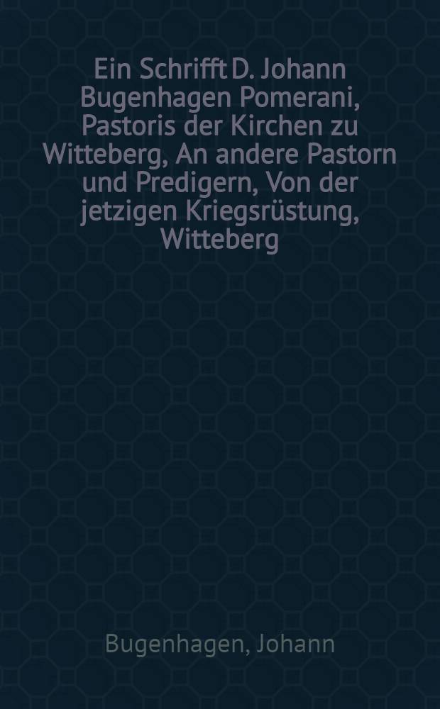 Ein Schrifft D. Johann Bugenhagen Pomerani, Pastoris der Kirchen zu Witteberg, An andere Pastorn und Predigern, Von der jetzigen Kriegsr&uuml;stung, Witteberg, Anno M.D.XLVI.