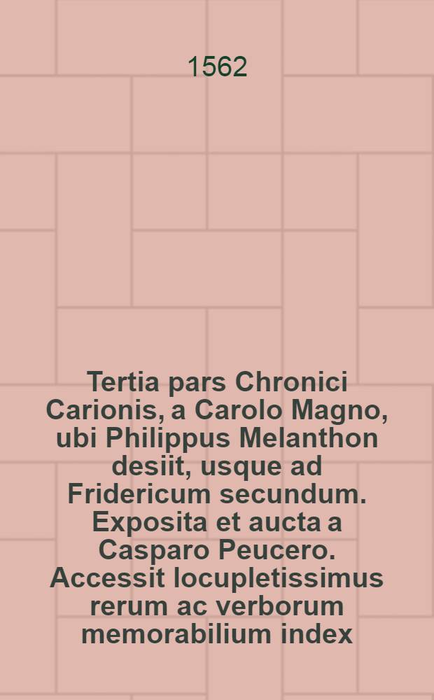 Tertia pars Chronici Carionis, a Carolo Magno, ubi Philippus Melanthon desiit, usque ad Fridericum secundum. Exposita et aucta a Casparo Peucero. Accessit locupletissimus rerum ac verborum memorabilium index