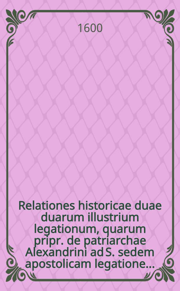 Relationes historicae duae duarum illustrium legationum, quarum pripr. de patriarchae Alexandrini ad S. sedem apostolicam legatione...