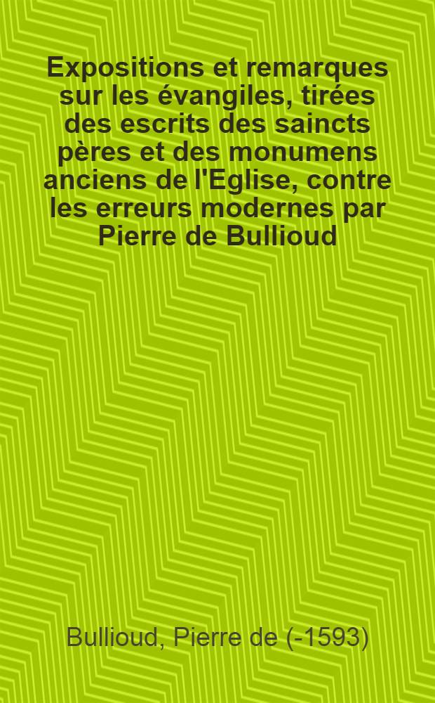 Expositions et remarques sur les &eacute;vangiles, tir&eacute;es des escrits des saincts p&egrave;res et des monumens anciens de l'Eglise, contre les erreurs modernes par Pierre de Bullioud