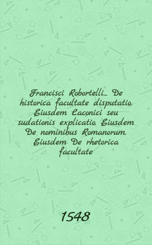 Francisci Robortelli ... De historica facultate disputatio. Eiusdem Laconici seu sudationis explicatio. Eiusdem De nominibus Romanorum. Eiusdem De rhetorica facultate. Eiusdem Explicatio in Catulli epithalamium. His accesserunt eiusdem Annotationum in varia tam Graecorum quam Latinorum loca libri II. Ode Graeca quae ... inscribitur. Explanationes in primum Aeneid. Vergelii librum eodem Robortello