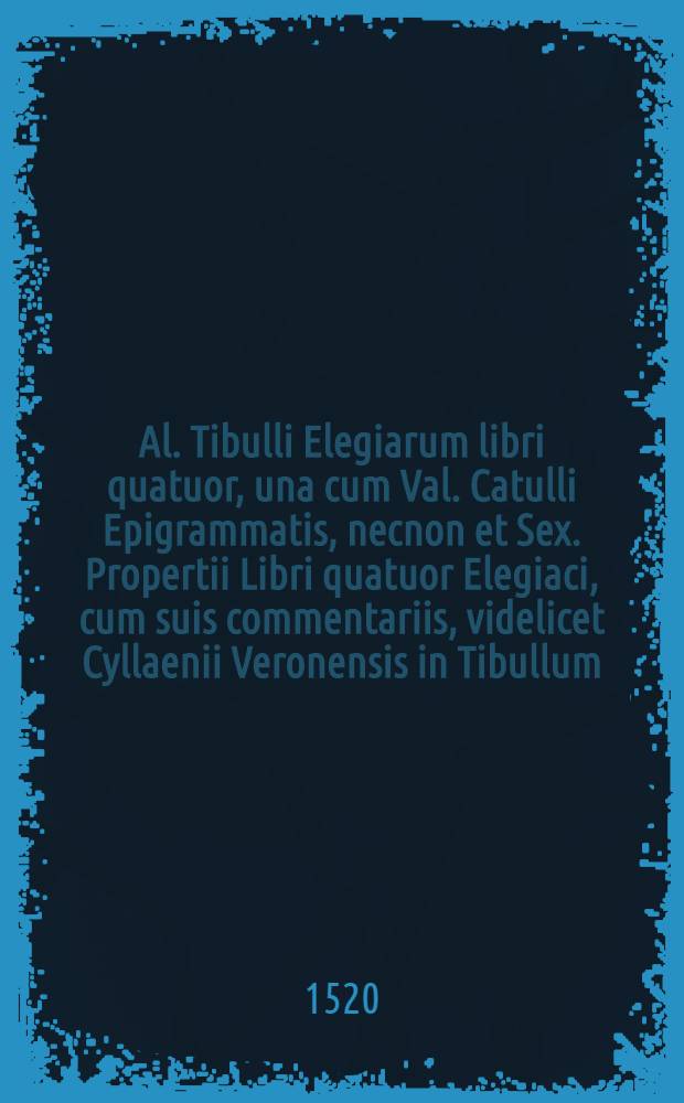 Al. Tibulli Elegiarum libri quatuor, una cum Val. Catulli Epigrammatis, necnon et Sex. Propertii Libri quatuor Elegiaci, cum suis commentariis, videlicet Cyllaenii Veronensis in Tibullum, Parthenii & Palladii in Catullum, et Philippi Beroaldi in Propertium. Habes insuper Emendationes in ipsum Catullum per Hieronymum Avancium, Veronensem. Necnon et castigatissimam Tabulam omnium rerum, quae in margine sunt positae, nuper additam et nunquam alias impressam