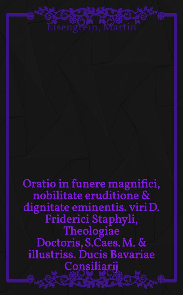 Oratio in funere magnifici, nobilitate eruditione & dignitate eminentis. viri D. Friderici Staphyli, Theologiae Doctoris, S.Caes. M. & illustriss. Ducis Bavariae Consiliarij, & Gymnasij Ingolstad. Superintendentis, & c. // Orationes funebres quatuor ...