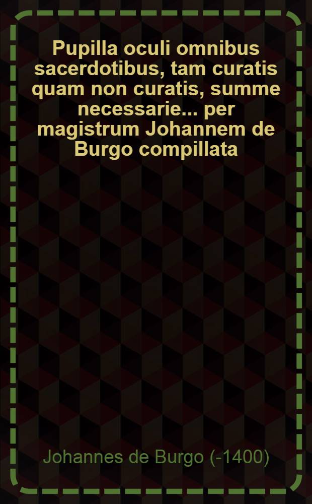 Pupilla oculi omnibus sacerdotibus, tam curatis quam non curatis, summe necessarie ... per magistrum Johannem de Burgo compillata