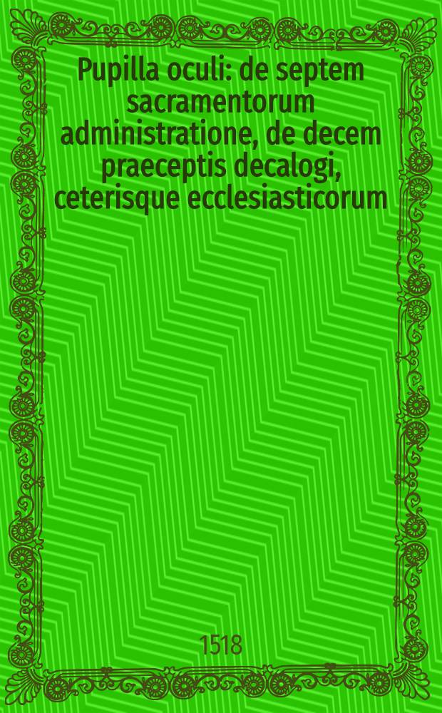 Pupilla oculi : de septem sacramentorum administratione, de decem praeceptis decalogi, ceterisque ecclesiasticorum (que rite institutum sacerdotem haud quaque ignorare decet) officijs