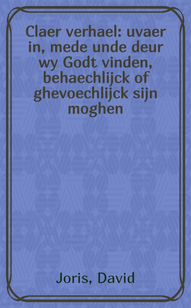 Claer verhael: uvaer in, mede unde deur wy Godt vinden, behaechlijck of ghevoechlijck sijn moghen : Mitsgaders oock, dat Godt in sijnder ordinantie eenen yeghelijcken beroepende, na die mate des gheloofs unde wtdeelinghe der gauen Christi alle-man richten wert : Allen goethertigen, welghesinden te lief: den moetwilligen unde voorwetende quaden tot straf unde leere noodih voorgedragen : Dat noyt dar en hoorde noyt ooch en sach, sal Godt woordelijck totten gelooue unde beteringhe her-vooz doen