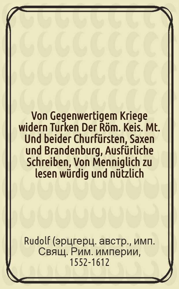 Von Gegenwertigem Kriege widern Turken Der R&ouml;m. Keis. Mt. Und beider Churf&uuml;rsten, Saxen und Brandenburg, Ausf&uuml;rliche Schreiben, Von Menniglich zu lesen w&uuml;rdig und n&uuml;tzlich