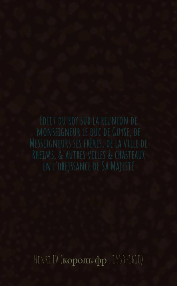 Edict du roy sur la reunion de monseigneur le duc de Guyse, de Messeigneurs ses fr&egrave;res, de la ville de Rheims, & autres villes & chasteaux en l'obejssance de Sa Majest&eacute;
