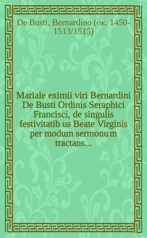 [Mariale eximii viri Bernardini De Busti Ordinis Seraphici Francisci, de singulis festivitatib[us] Beate Virginis per modum sermonu[m] tractans ...]