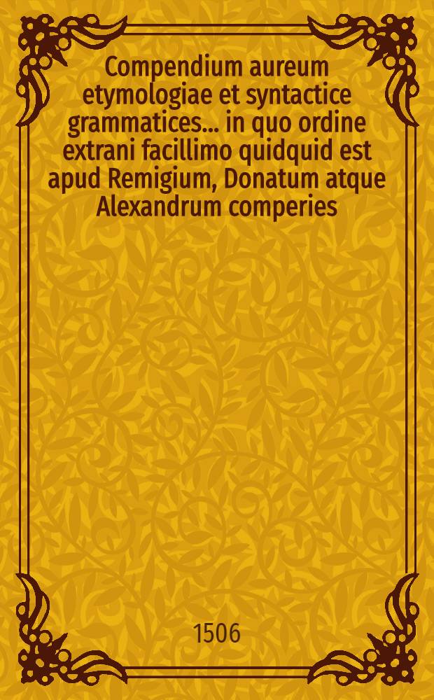 Compendium aureum etymologiae et syntactice grammatices... in quo ordine extrani facillimo quidquid est apud Remigium, Donatum atque Alexandrum comperies