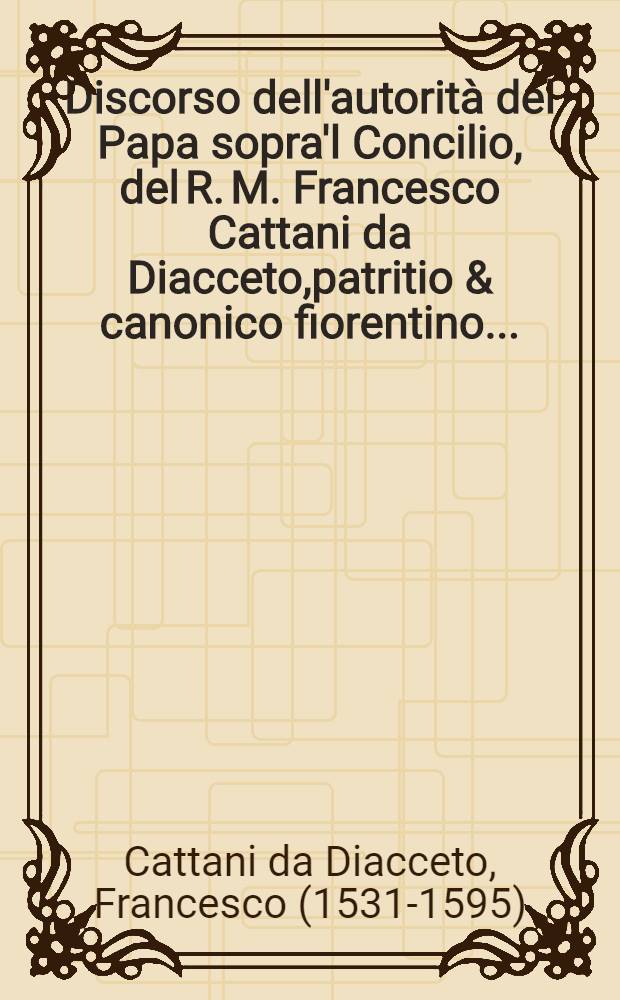 Discorso dell'autorità del Papa sopra'l Concilio, del R. M. Francesco Cattani da Diacceto,patritio & canonico fiorentino...