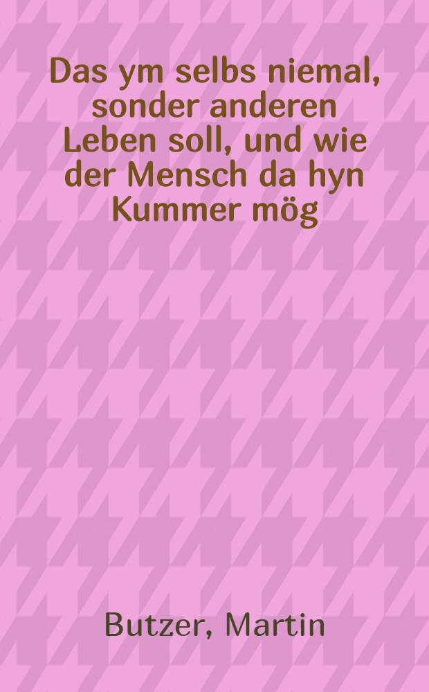 Das ym selbs niemal, sonder anderen Leben soll, und wie der Mensch da hyn Kummer m&ouml;g