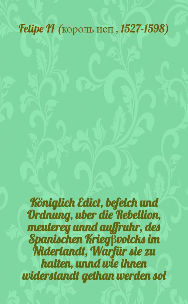 Königlich Edict, befelch und Ordnung, uber die Rebellion, meuterey unnd auffruhr, des Spanischen Kriegβvolcks im Niderlandt, Warfür sie zu halten, unnd wie ihnen widerstandt gethan werden sol