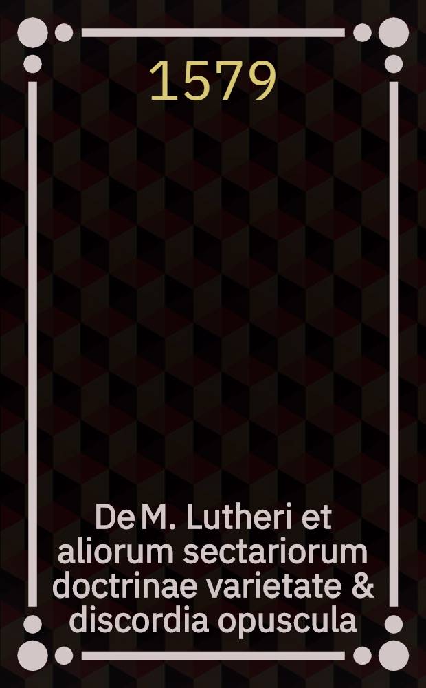 De M. Lutheri et aliorum sectariorum doctrinae varietate & discordia opuscula