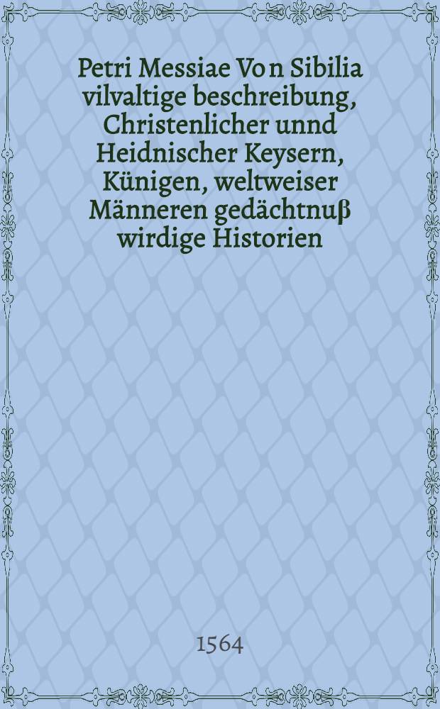 Petri Messiae Vo[n] Sibilia vilvaltige beschreibung, Christenlicher unnd Heidnischer Keysern, Künigen, weltweiser Männeren gedächtnuβ wirdige Historien, löbliche geschicht, auch manicher Philisophen leben und sprüch , zweyfelhafftiger dingen natürliche auβlegungen, nit allein kurtzweylig, sonder jedem tugendliebhabenden menschen nutzlich und lüstig zu lesen