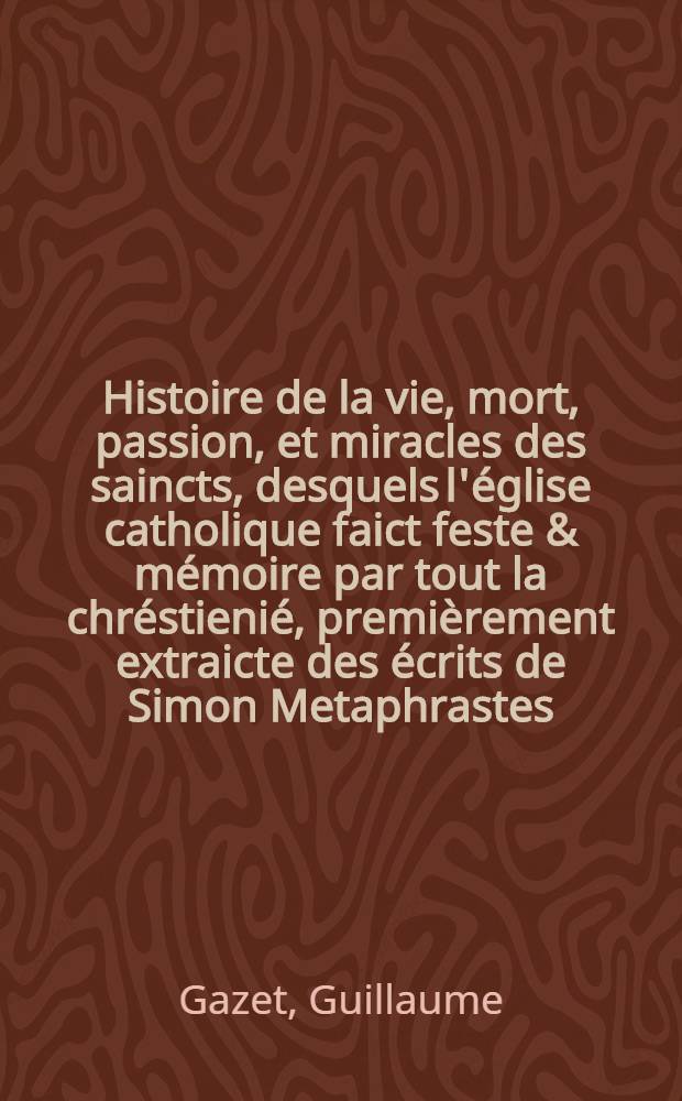 Histoire de la vie, mort, passion, et miracles des saincts, desquels l'église catholique faict feste & mémoire par tout la chréstienié, premièrement extraicte des écrits de Simon Metaphrastes, Aloysius, & d'autres autheurs approuvez, et maitena[n]t reduitte en sommaire pour la plus grande co[m]modité du lettres catholique, augmentée de cent vie nouvellement traduittes, & recueillies de Surius et Molanus comme auβi des chartres de diverses églises et abbayes, plus enrichie de catholiques exhortations & morales instructions sur les festes sollemnelles de l'an, sur les dime[n]che des carême, & adve[n]ts, avec les expositions des principales cérémonies de l'église : le tout réduict par douse mois en deux tomes