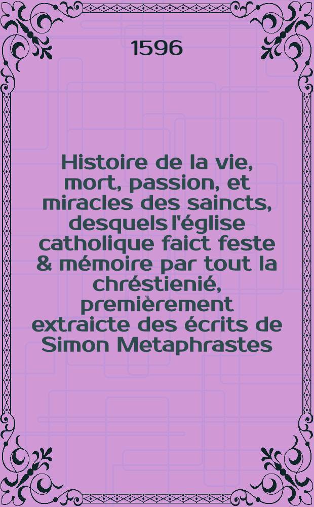 Histoire de la vie, mort, passion, et miracles des saincts, desquels l'église catholique faict feste & mémoire par tout la chréstienié, premièrement extraicte des écrits de Simon Metaphrastes, Aloysius, & d'autres autheurs approuvez, et maitena[n]t reduitte en sommaire pour la plus grande co[m]modité du lettres catholique, augmentée de cent vie nouvellement traduittes, & recueillies de Surius et Molanus comme auβi des chartres de diverses églises et abbayes, plus enrichie de catholiques exhortations & morales instructions sur les festes sollemnelles de l'an, sur les dime[n]che des carême, & adve[n]ts, avec les expositions des principales cérémonies de l'église : le tout réduict par douse mois en deux tomes. [2] : II et dernier tome