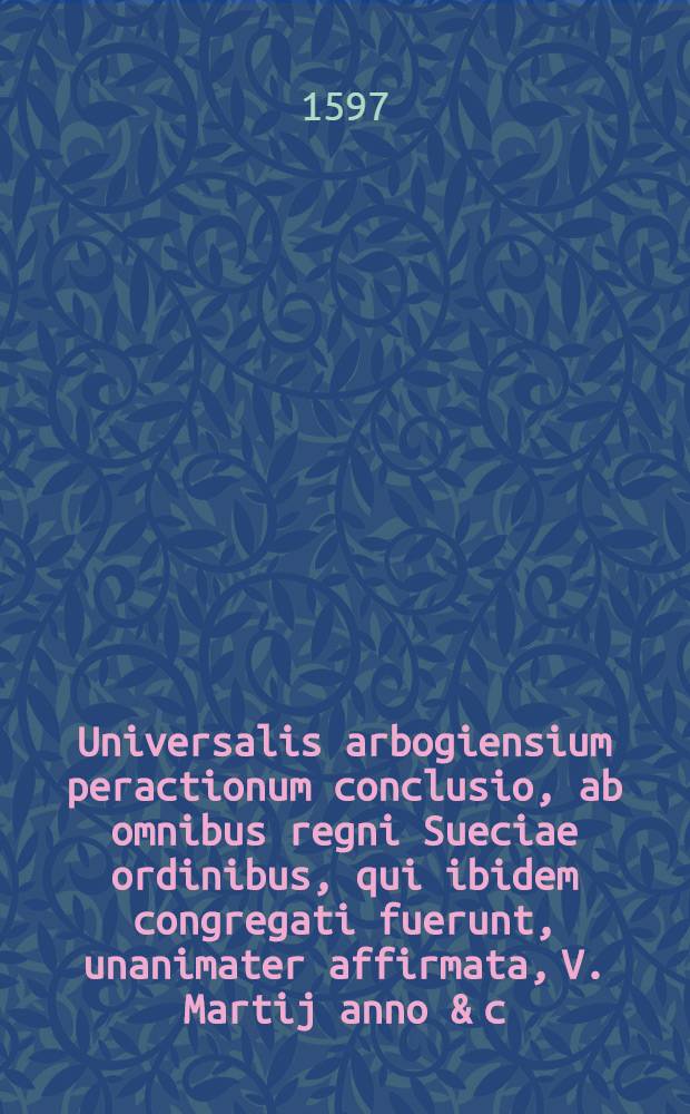 Universalis arbogiensium peractionum conclusio, ab omnibus regni Sueciae ordinibus, qui ibidem congregati fuerunt, unanimater affirmata, V. Martij anno & c. M.D.XCVII. = Allmenneligit affhandlings beslwt, aff the st&auml;nder, som uthi arboga hassue f&ouml;rsamlade warit, then V. martij anno & c. M.D.XCVII.