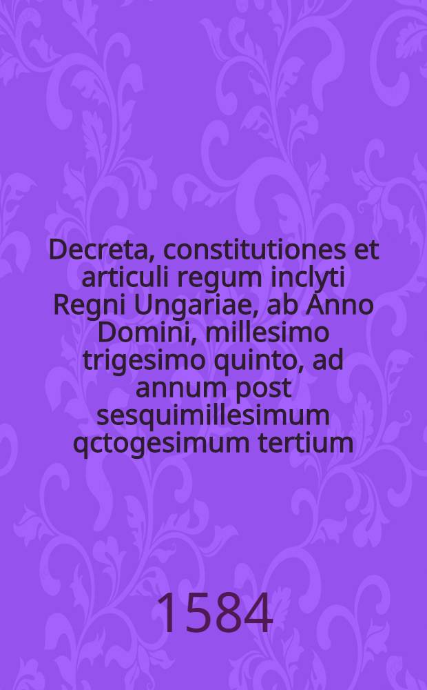 Decreta, constitutiones et articuli regum inclyti Regni Ungariae, ab Anno Domini, millesimo trigesimo quinto, ad annum post sesquimillesimum qctogesimum tertium, publicis comitijs edita : Cum rerum indice copioso