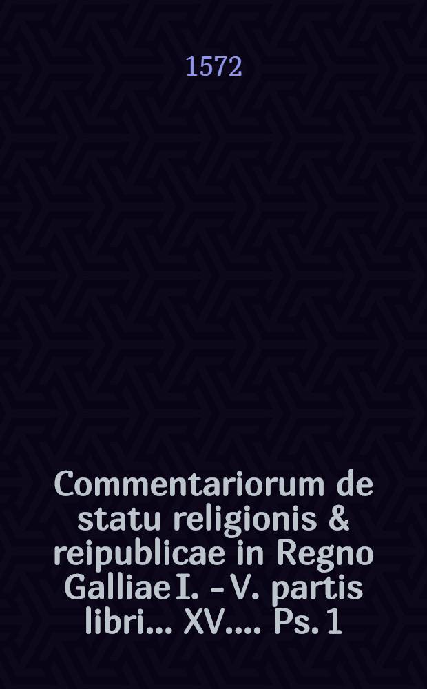 Commentariorum de statu religionis & reipublicae in Regno Galliae I. -[V.] partis libri ...[XV.] ... Ps. 1 : I. partis libri III. regibus Henrico Secundo, ad illius quidem regni finem, Francisco Secundo, &, Carolo Nono