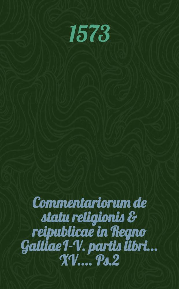 Commentariorum de statu religionis & reipublicae in Regno Galliae I.-[V.] partis libri ...[XV.]... Ps.2 : II. partis... libri tres, Carolo Nono rege