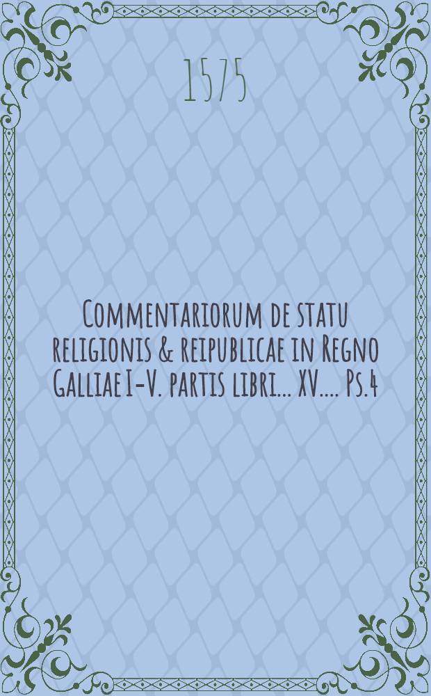 Commentariorum de statu religionis & reipublicae in Regno Galliae I.-[V.] partis libri ...[XV.]... Ps.4 : IIII. partis ... libri X. XI. XII. Carolo Nono rege, usque ad illius obitum