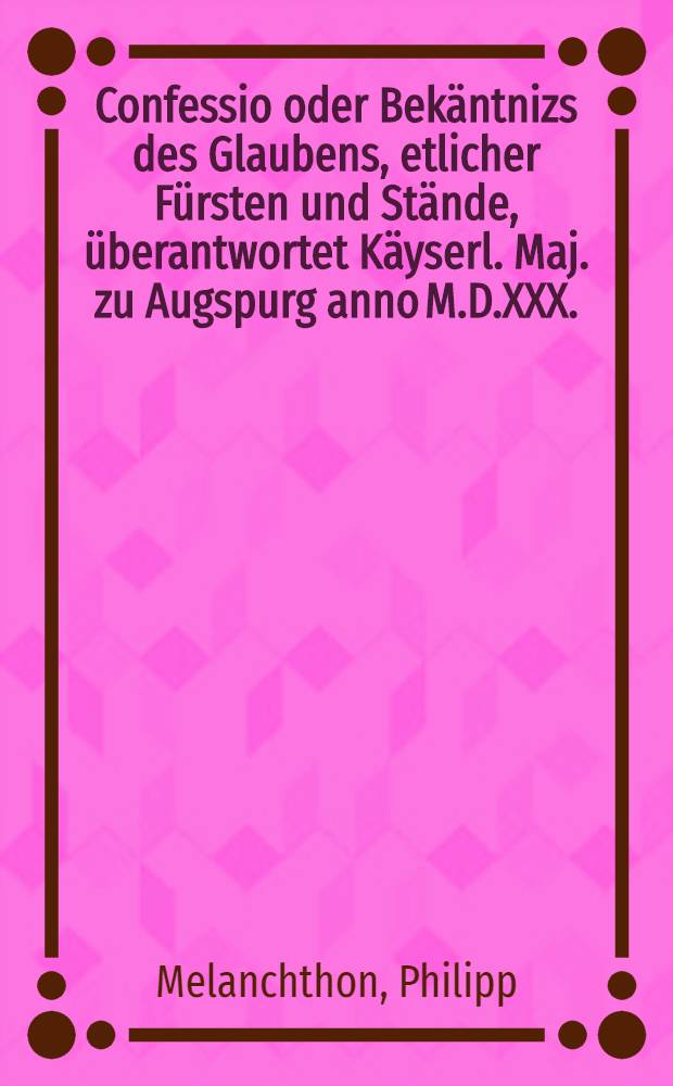 Confessio oder Bek&auml;ntnizs des Glaubens, etlicher F&uuml;rsten und St&auml;nde, &uuml;berantwortet K&auml;yserl. Maj. zu Augspurg anno M.D.XXX.