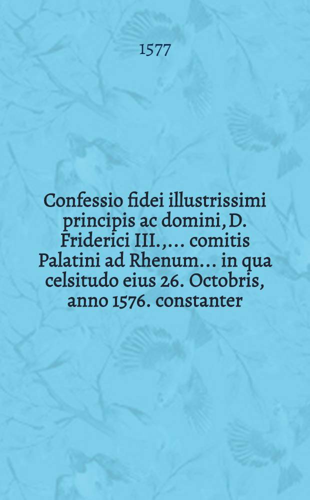 Confessio fidei illustrissimi principis ac domini, D. Friderici III., ... comitis Palatini ad Rhenum ... in qua celsitudo eius 26. Octobris, anno 1576. constanter ... obdormiuit, de verbo ad verbum ex Cels. E. Testamento desumta