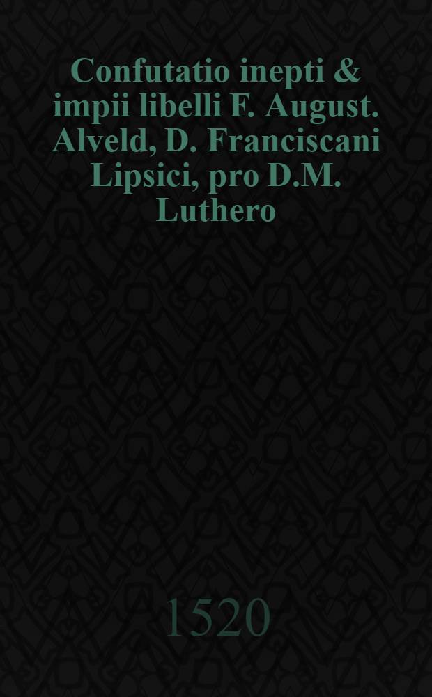 Confutatio inepti & impii libelli F. August. Alveld, D. Franciscani Lipsici, pro D.M. Luthero