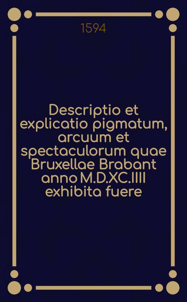 Descriptio et explicatio pigmatum, arcuum et spectaculorum quae Bruxellae Brabant anno M.D.XC.IIII exhibita fuere