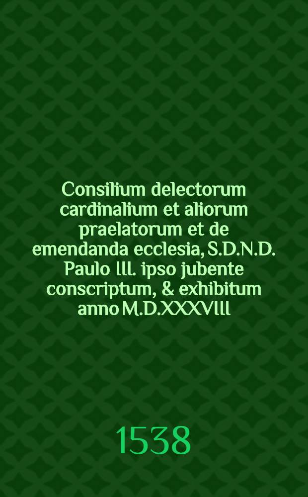 Consilium delectorum cardinalium et aliorum praelatorum et de emendanda ecclesia, S.D.N.D. Paulo III. ipso jubente conscriptum, & exhibitum anno M.D.XXXVIII.. Accesserunt Duae epistolae Gasparis Contareni cardinalis de eodem argumento & ad eundem pontificem