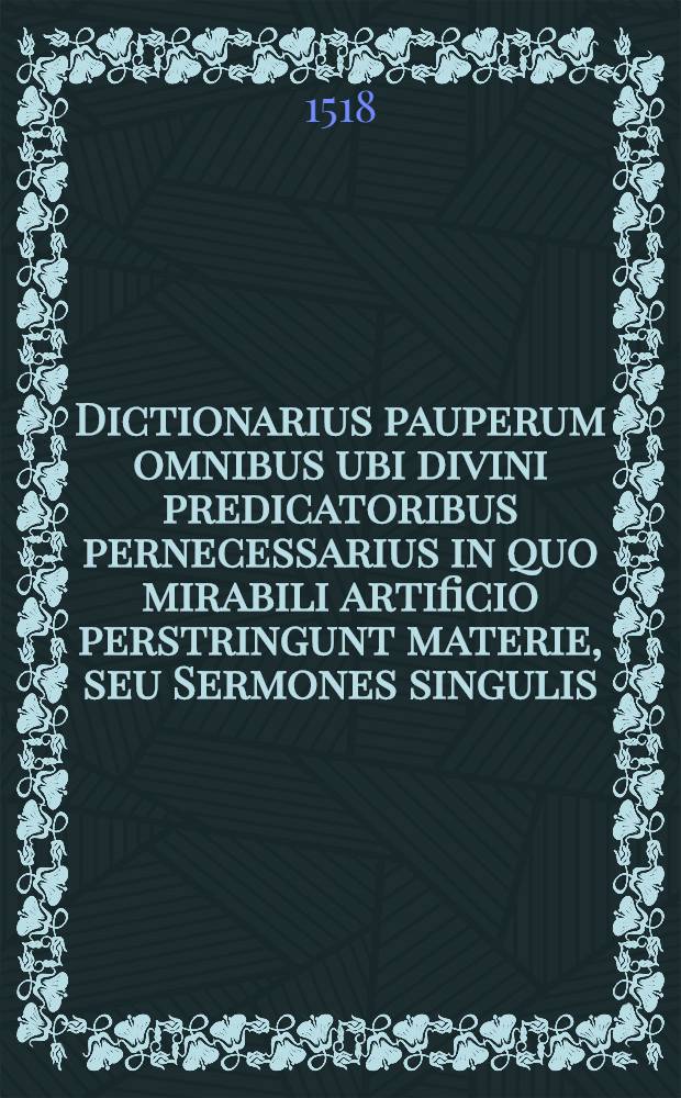Dictionarius pauperum omnibus ubi divini predicatoribus pernecessarius in quo mirabili artificio perstringunt materie, seu Sermones singulis