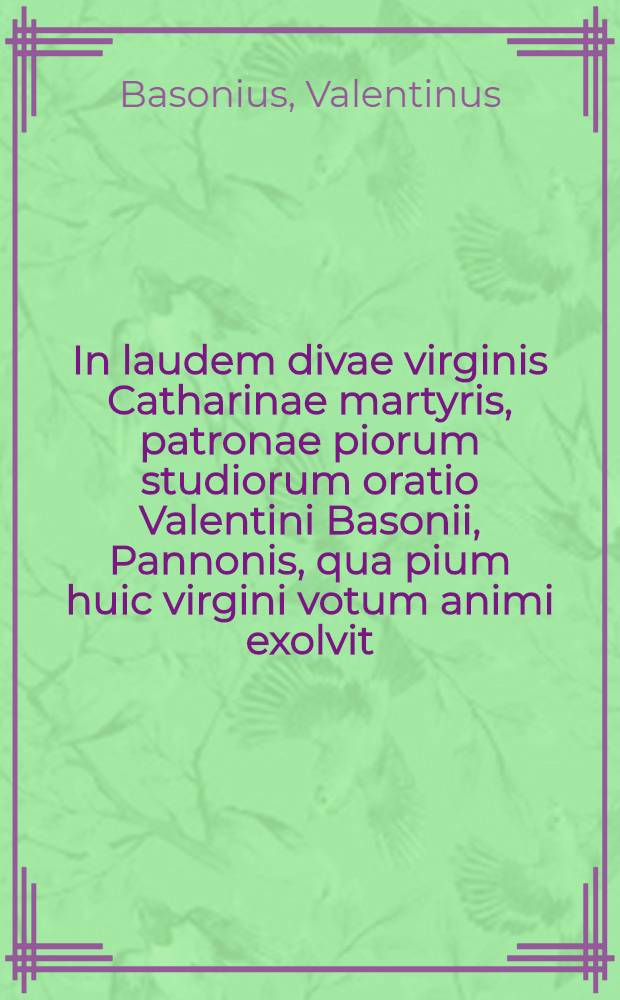 In laudem divae virginis Catharinae martyris, patronae piorum studiorum oratio Valentini Basonii, Pannonis, qua pium huic virgini votum animi exolvit