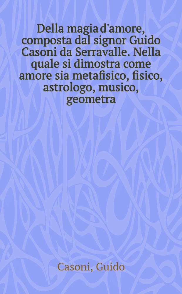 Della magia d'amore, composta dal signor Guido Casoni da Serravalle. Nella quale si dimostra come amore sia metafisico, fisico, astrologo, musico, geometra ... Dialogo primo