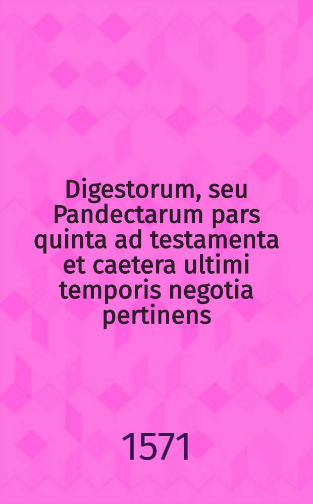 Digestorum, seu Pandectarum pars quinta ad testamenta et caetera ultimi temporis negotia pertinens