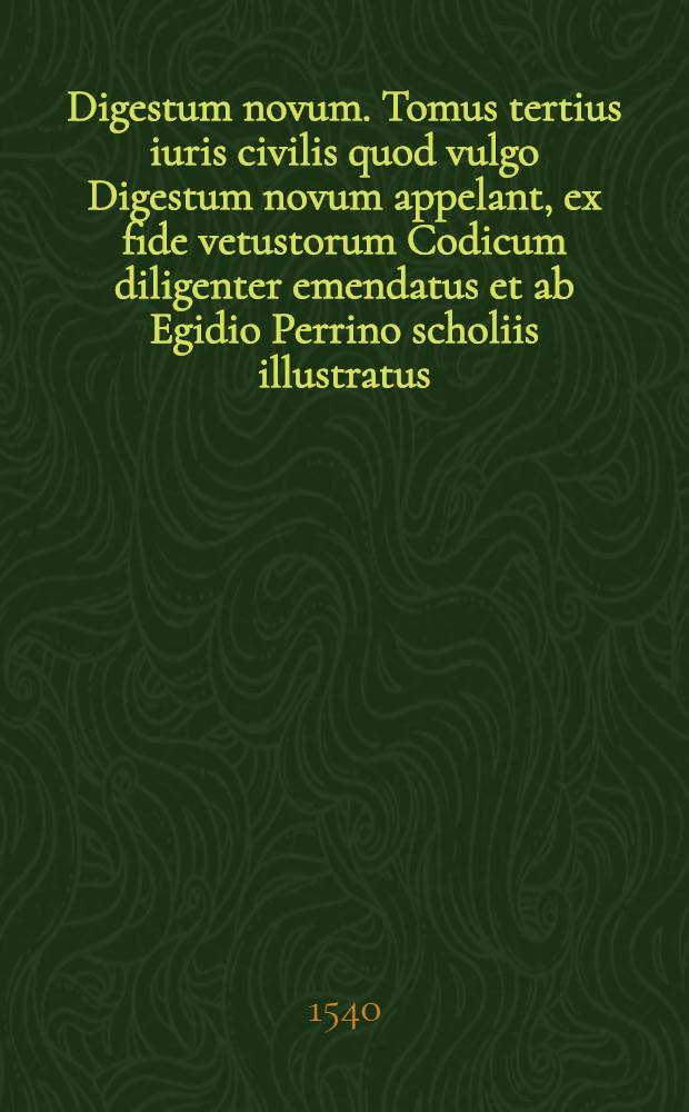 Digestum novum. Tomus tertius iuris civilis quod vulgo Digestum novum appelant, ex fide vetustorum Codicum diligenter emendatus et ab Egidio Perrino scholiis illustratus, qui etiam glossas recognovit