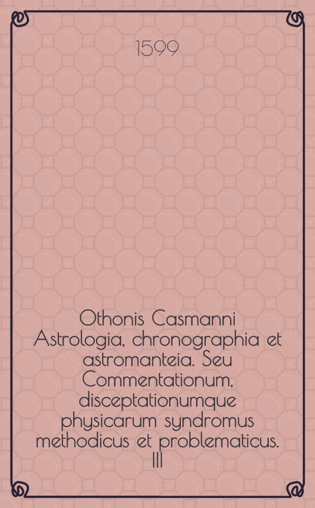 Othonis Casmanni Astrologia, chronographia et astromanteia. Seu Commentationum, disceptationumque physicarum syndromus methodicus et problematicus. III