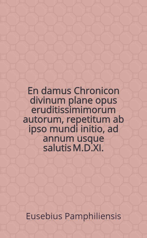 En damus Chronicon divinum plane opus eruditissimimorum autorum, repetitum ab ipso mundi initio, ad annum usque salutis M.D.XI.