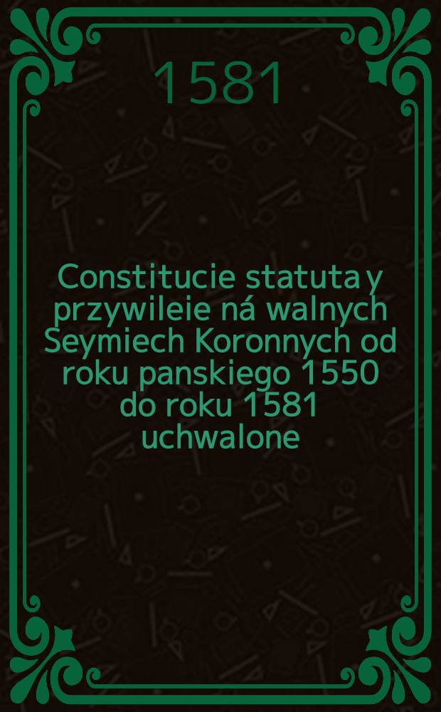 Constitucie statuta y przywileie ná walnych Seymiech Koronnych od roku panskiego 1550 do roku 1581 uchwalone