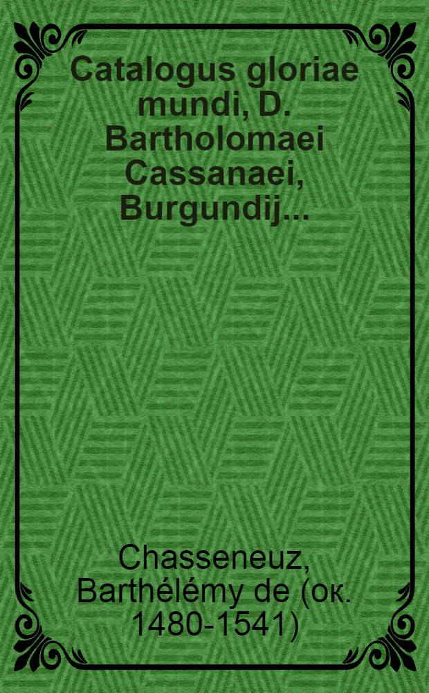 Catalogus gloriae mundi, D. Bartholomaei Cassanaei, Burgundij ... : Opus in libros XII. divisum, quibus omnis humanae gloriae summa breviter, artificioseque continentur